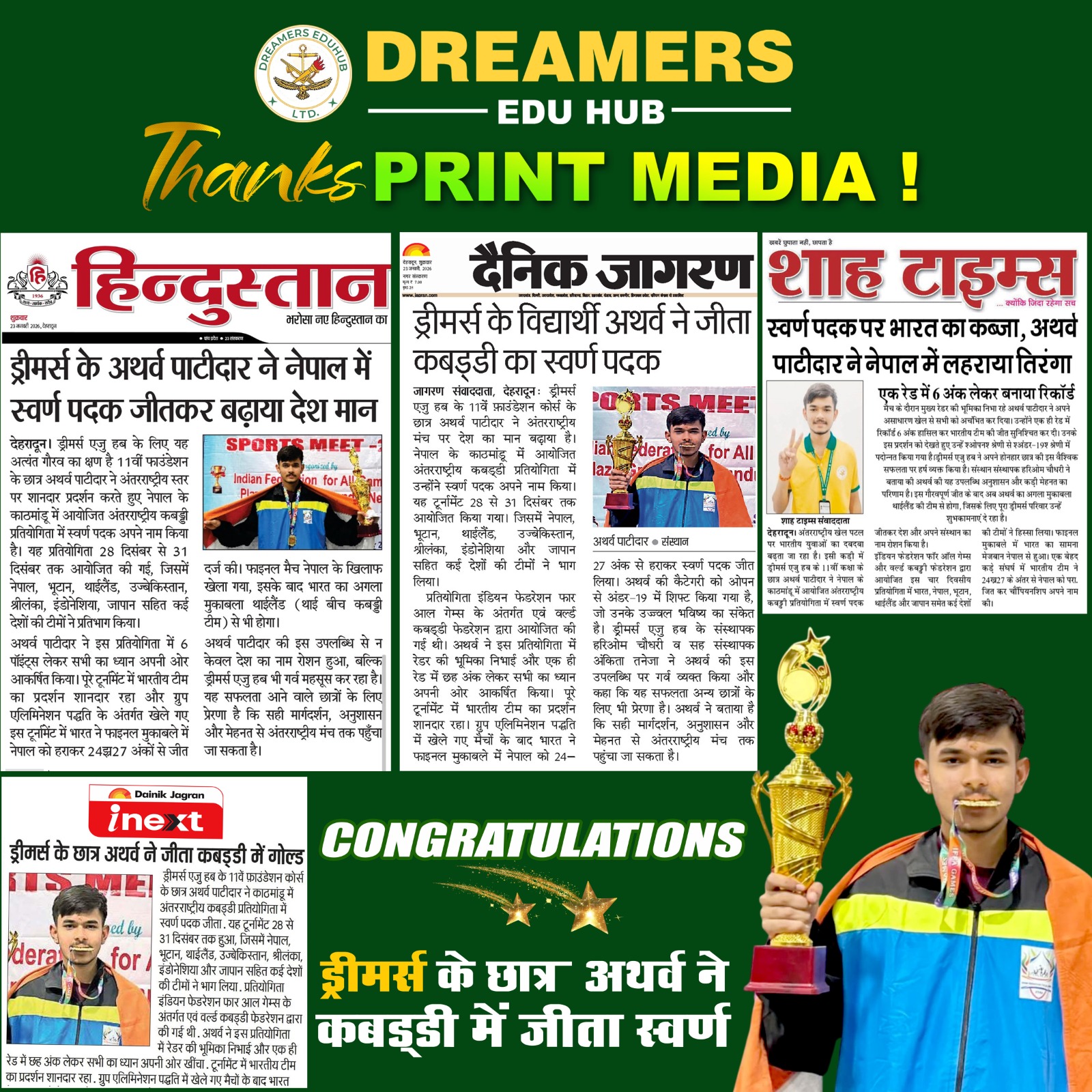 Dreamers Edu Hub Achievement Atharva Patidar Wins Gold Dreamers Edu Hub proudly celebrates the outstanding achievement of its student, Arth Patidar, who won the Gold Medal in Kabaddi at an international sports event held in Nepal. His victory brought honor to India and earned massive appreciation from national print media, including Hindustan, Dainik Jagran, Shah Times, and Inext. This remarkable win highlights the growing success of young Indian athletes and reflects the strong sports culture promoted at Dreamers Edu Hub. With continuous training, discipline, and top-level guidance, Dreamers Edu Hub is committed to shaping future champions in Kabaddi and other sports.